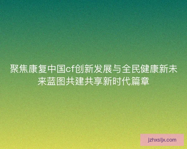 聚焦康复中国cf创新发展与全民健康新未来蓝图共建共享新时代篇章