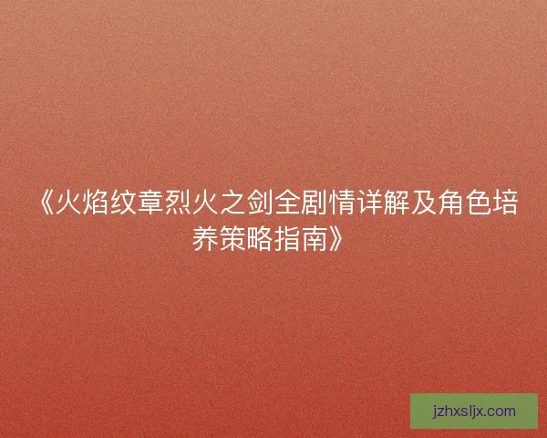 《火焰纹章烈火之剑全剧情详解及角色培养策略指南》