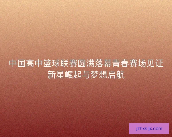 中国高中篮球联赛圆满落幕青春赛场见证新星崛起与梦想启航