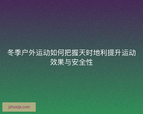 冬季户外运动如何把握天时地利提升运动效果与安全性