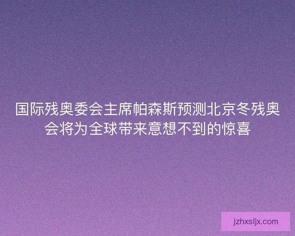 国际残奥委会主席帕森斯预测北京冬残奥会将为全球带来意想不到的惊喜