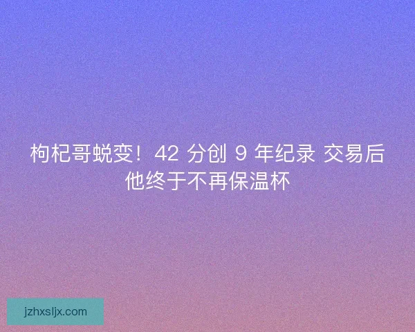 枸杞哥蜕变！42 分创 9 年纪录 交易后他终于不再保温杯
