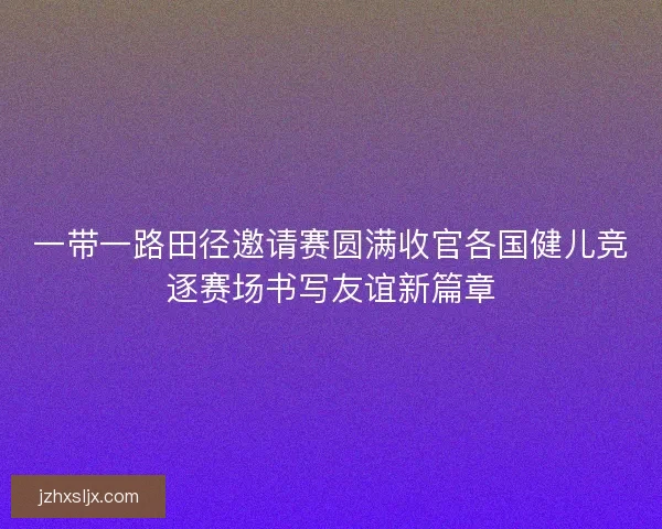 一带一路田径邀请赛圆满收官各国健儿竞逐赛场书写友谊新篇章