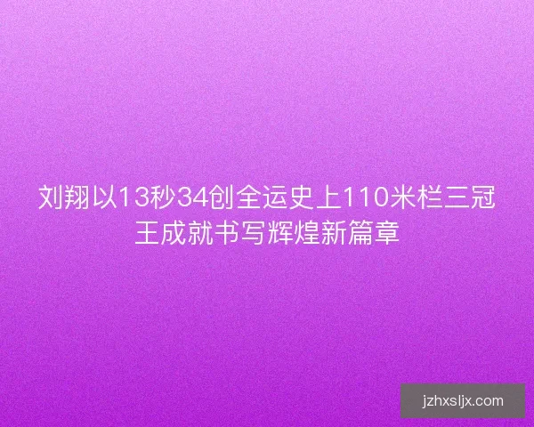刘翔以13秒34创全运史上110米栏三冠王成就书写辉煌新篇章