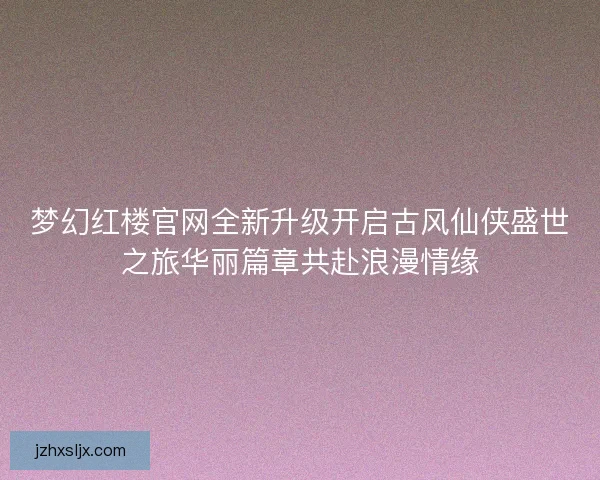 梦幻红楼官网全新升级开启古风仙侠盛世之旅华丽篇章共赴浪漫情缘