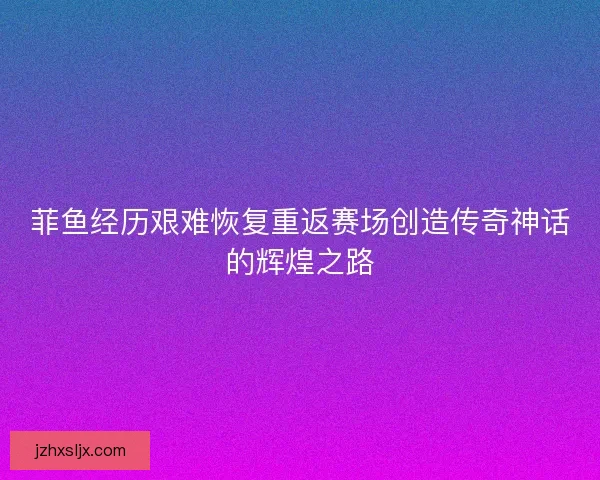 菲鱼经历艰难恢复重返赛场创造传奇神话的辉煌之路