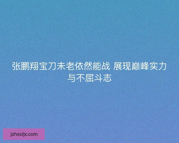 张鹏翔宝刀未老依然能战 展现巅峰实力与不屈斗志