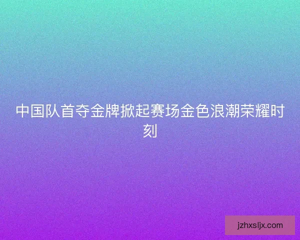 中国队首夺金牌掀起赛场金色浪潮荣耀时刻