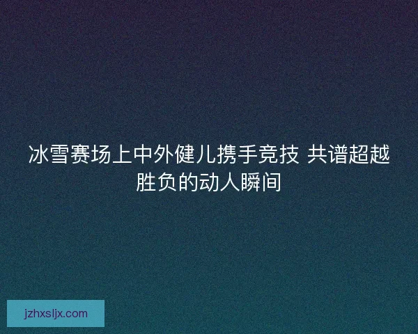 冰雪赛场上中外健儿携手竞技 共谱超越胜负的动人瞬间