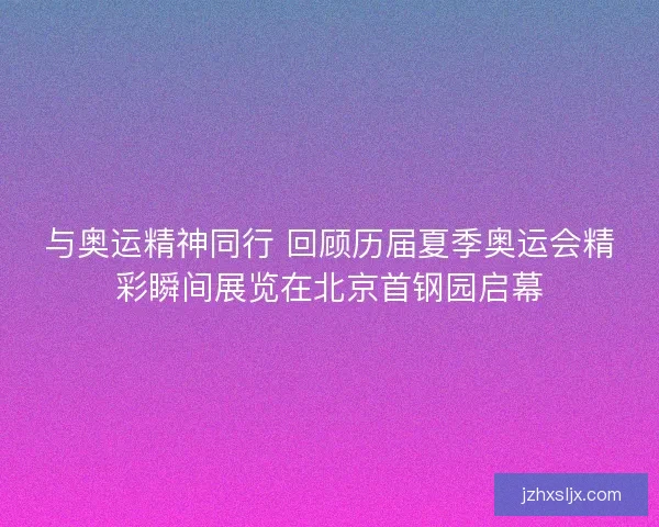 与奥运精神同行 回顾历届夏季奥运会精彩瞬间展览在北京首钢园启幕