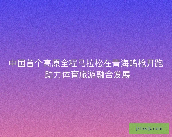 中国首个高原全程马拉松在青海鸣枪开跑 助力体育旅游融合发展
