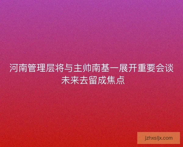 河南管理层将与主帅南基一展开重要会谈 未来去留成焦点