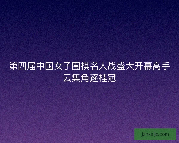 第四届中国女子围棋名人战盛大开幕高手云集角逐桂冠